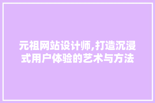 元祖网站设计师,打造沉浸式用户体验的艺术与方法 元祖网站设计师,打造沉浸式用户体验的艺术与方法 网站建设公司