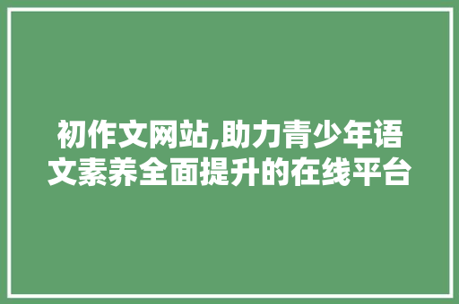 初作文网站,助力青少年语文素养全面提升的在线平台