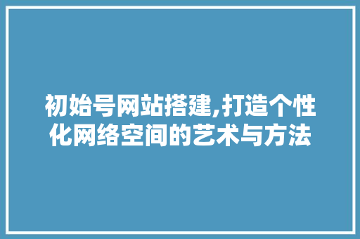 初始号网站搭建,打造个性化网络空间的艺术与方法 初始号网站搭建,打造个性化网络空间的艺术与方法 百度SEO