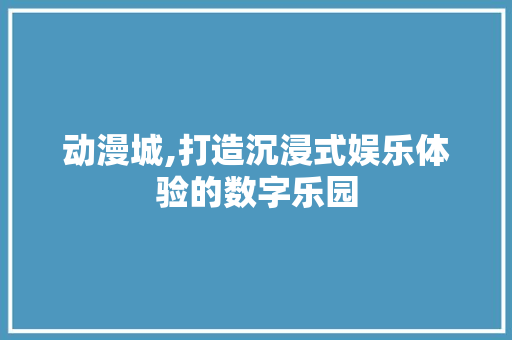 动漫城,打造沉浸式娱乐体验的数字乐园