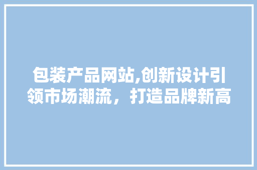 包装产品网站,创新设计引领市场潮流，打造品牌新高度 包装产品网站,创新设计引领市场潮流，打造品牌新高度 百度SEO
