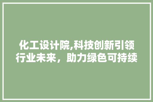 化工设计院,科技创新引领行业未来，助力绿色可持续发展