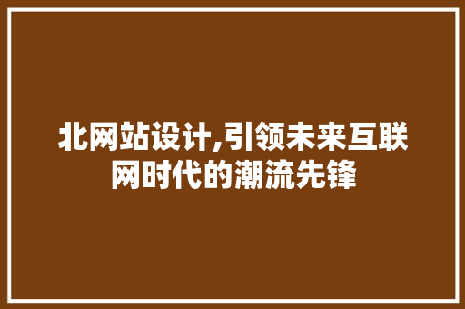 北网站设计,引领未来互联网时代的潮流先锋 北网站设计,引领未来互联网时代的潮流先锋 网站建设公司