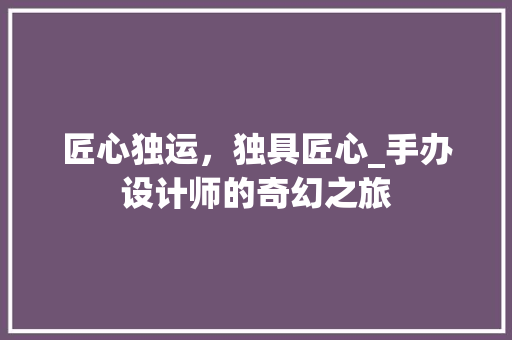 匠心独运,独具匠心_手办设计师的奇幻之旅 网站建设公司 匠心独运,独具匠心_手办设计师的奇幻之旅 匠心独运,独具匠心_手办设计师的奇幻之旅 网站建设公司