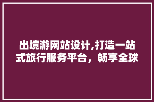 出境游网站设计,打造一站式旅行服务平台，畅享全球旅游新体验