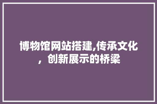博物馆网站搭建,传承文化，创新展示的桥梁