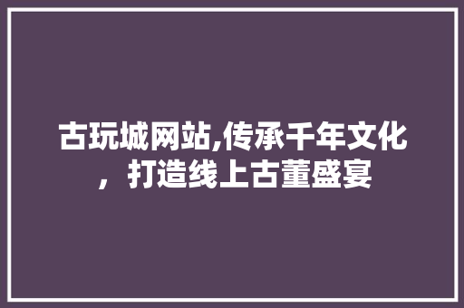 古玩城网站,传承千年文化，打造线上古董盛宴