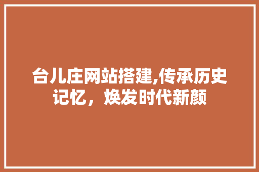 台儿庄网站搭建,传承历史记忆，焕发时代新颜