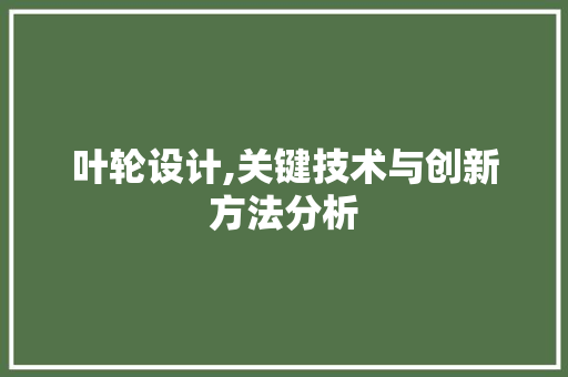叶轮设计,关键技术与创新方法分析