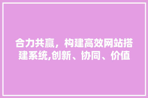 合力共赢，构建高效网站搭建系统,创新、协同、价值 合力共赢，构建高效网站搭建系统,创新、协同、价值 神马SEO