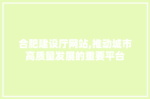 合肥建设厅网站,推动城市高质量发展的重要平台