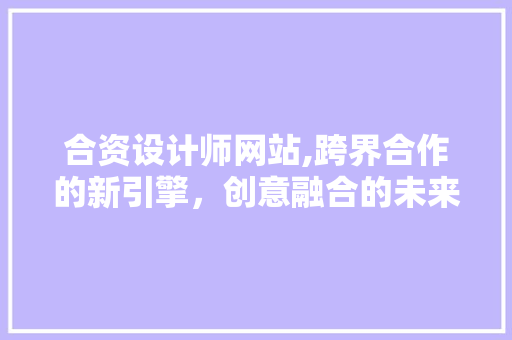 合资设计师网站,跨界合作的新引擎，创意融合的未来趋势 合资设计师网站,跨界合作的新引擎，创意融合的未来趋势 必应SEO