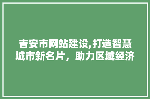 吉安市网站建设,打造智慧城市新名片，助力区域经济腾飞