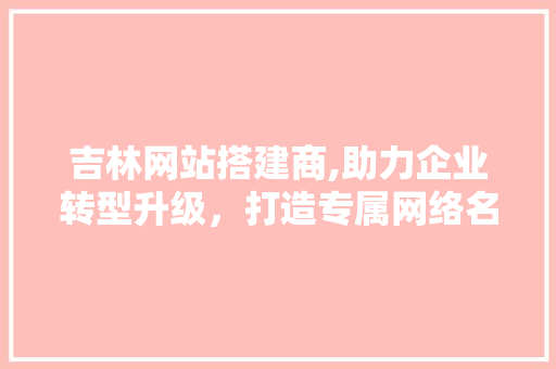 吉林网站搭建商,助力企业转型升级，打造专属网络名片 吉林网站搭建商,助力企业转型升级，打造专属网络名片 神马SEO