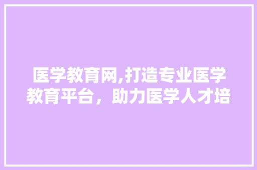 医学教育网,打造专业医学教育平台，助力医学人才培养