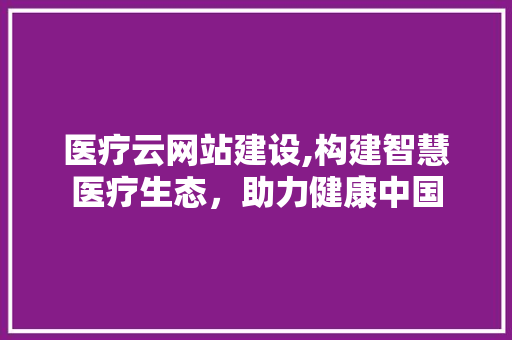 医疗云网站建设,构建智慧医疗生态，助力健康中国