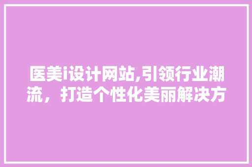 医美i设计网站,引领行业潮流，打造个性化美丽解决方法
