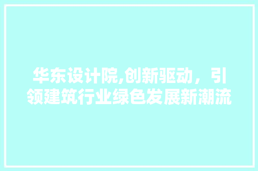 华东设计院,创新驱动，引领建筑行业绿色发展新潮流