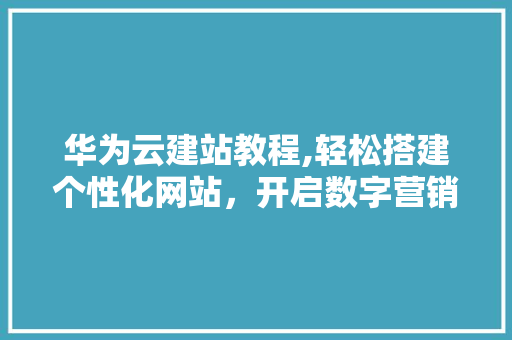 华为云建站教程,轻松搭建个性化网站，开启数字营销新篇章