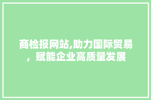 商检报网站,助力国际贸易，赋能企业高质量发展 商检报网站,助力国际贸易，赋能企业高质量发展 搜狗SEO