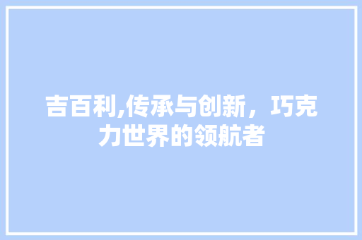 吉百利,传承与创新，巧克力世界的领航者 吉百利,传承与创新，巧克力世界的领航者 神马SEO