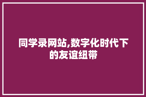 同学录网站,数字化时代下的友谊纽带