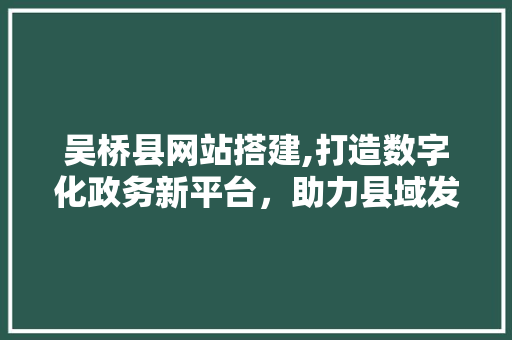 吴桥县网站搭建,打造数字化政务新平台，助力县域发展