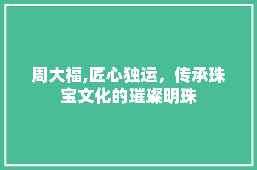 周大福,匠心独运，传承珠宝文化的璀璨明珠