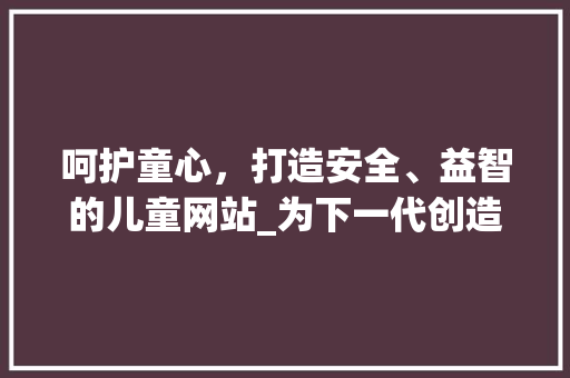 呵护童心，打造安全、益智的儿童网站_为下一代创造美好网络空间