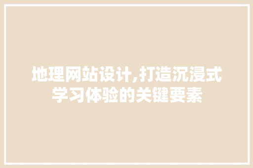 地理网站设计,打造沉浸式学习体验的关键要素