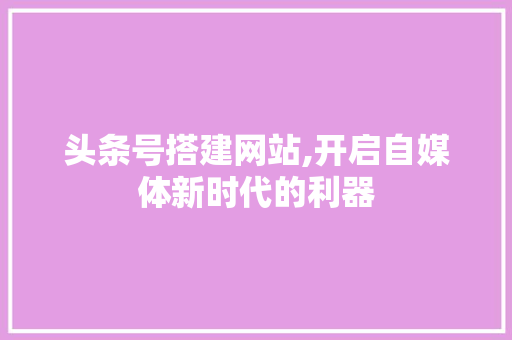 头条号搭建网站,开启自媒体新时代的利器