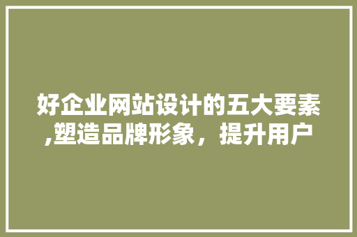 好企业网站设计的五大要素,塑造品牌形象，提升用户体验