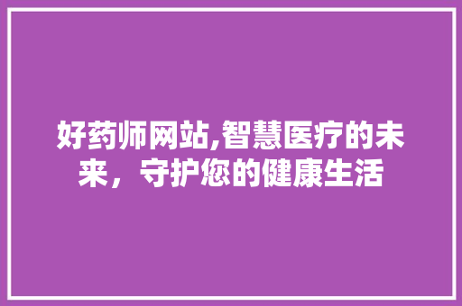 好药师网站,智慧医疗的未来，守护您的健康生活