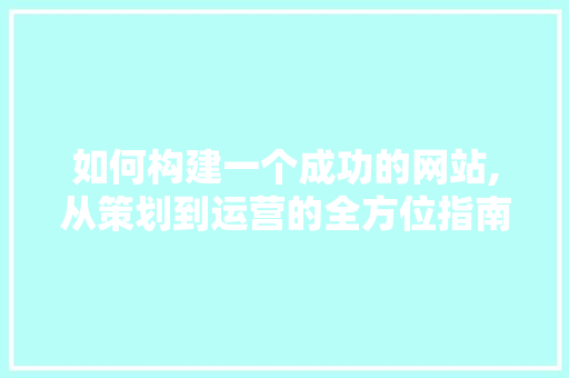如何构建一个成功的网站,从策划到运营的全方位指南 如何构建一个成功的网站,从策划到运营的全方位指南 网站建设公司