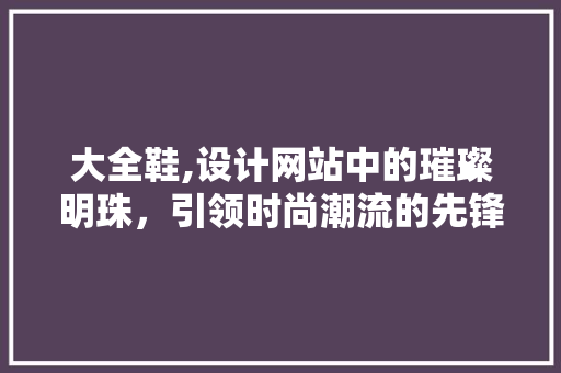 大全鞋,设计网站中的璀璨明珠，引领时尚潮流的先锋力量 大全鞋,设计网站中的璀璨明珠，引领时尚潮流的先锋力量 神马SEO