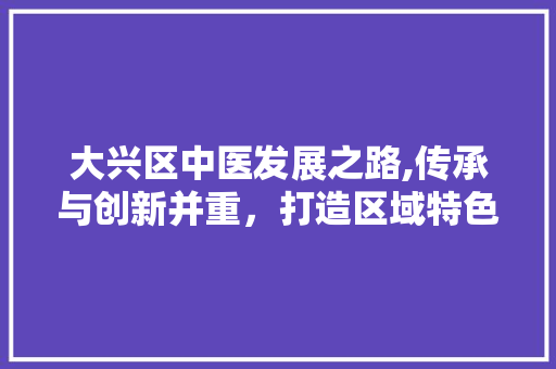 大兴区中医发展之路,传承与创新并重，打造区域特色医疗品牌 大兴区中医发展之路,传承与创新并重，打造区域特色医疗品牌 百度SEO