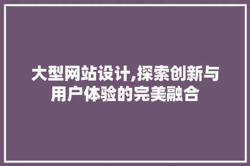大型网站设计,探索创新与用户体验的完美融合