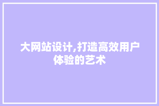 大网站设计,打造高效用户体验的艺术 大网站设计,打造高效用户体验的艺术 必应SEO
