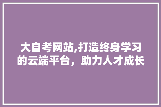 大自考网站,打造终身学习的云端平台，助力人才成长之路 大自考网站,打造终身学习的云端平台，助力人才成长之路 网站建设公司