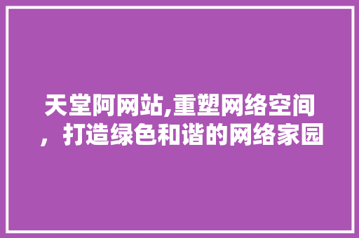 天堂阿网站,重塑网络空间，打造绿色和谐的网络家园