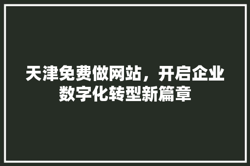 天津免费做网站，开启企业数字化转型新篇章 天津免费做网站，开启企业数字化转型新篇章 网站建设公司