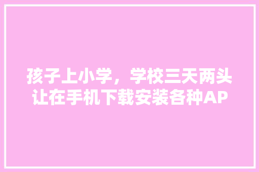 孩子上小学，学校三天两头让在手机下载安装各种APP，家长不胜其扰，大家怎么看,为什么要制作校园矢量图。