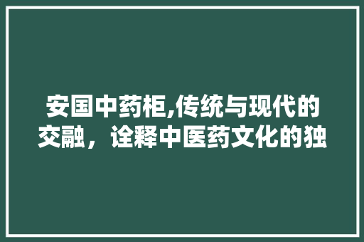 安国中药柜,传统与现代的交融，诠释中医药文化的独特魅力