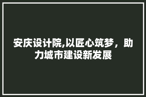 安庆设计院,以匠心筑梦，助力城市建设新发展