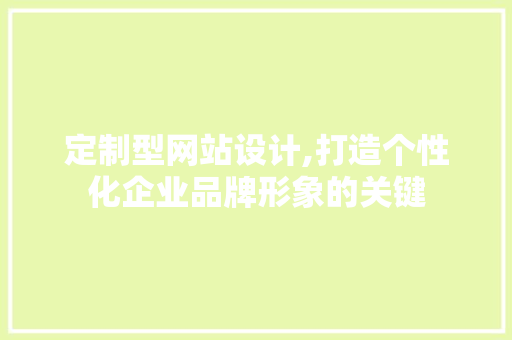 定制型网站设计,打造个性化企业品牌形象的关键