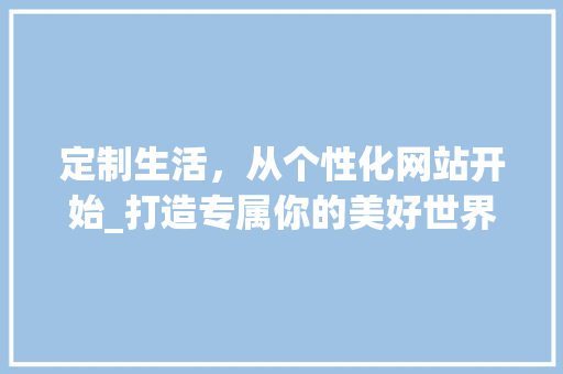 定制生活，从个性化网站开始_打造专属你的美好世界 定制生活，从个性化网站开始_打造专属你的美好世界 百度SEO