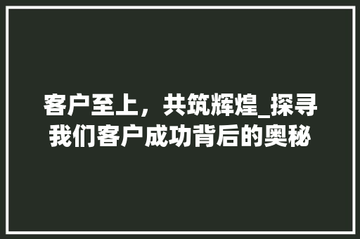 客户至上，共筑辉煌_探寻我们客户成功背后的奥秘 客户至上，共筑辉煌_探寻我们客户成功背后的奥秘 神马SEO