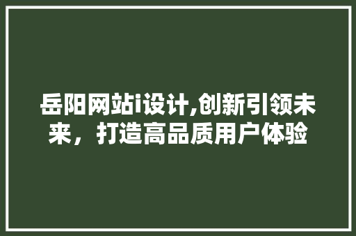 岳阳网站i设计,创新引领未来，打造高品质用户体验 岳阳网站i设计,创新引领未来，打造高品质用户体验 搜狗SEO