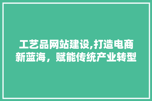 工艺品网站建设,打造电商新蓝海，赋能传统产业转型升级 工艺品网站建设,打造电商新蓝海，赋能传统产业转型升级 搜狗SEO