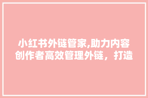 小红书外链管家,助力内容创作者高效管理外链，打造高质量内容生态 小红书外链管家,助力内容创作者高效管理外链，打造高质量内容生态 必应SEO
